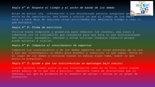 Regla N° 4: Respete el tiempo y el ancho de banda de los demás
Antes de enviar una información a una determinada persona asegúrese que lo que
envía es de importancia, sea breve y conciso ya que el tiempo de los demás
vale, y este deja de realizar otras actividades por dedicarle tiempo a leer lo
que enviaste.
Regla N° 5: Forma de escritura
Utilice buena redacción y gramática para redactar tus correos, sea claro y
coherente con la información que transmite para que esta no sea distorsionada;
sea sencillo, agradable, educado y evite utilizar lenguaje ofensivo porque
puede molestar a alguien.
Regla N° 6: Comparta el conocimiento de expertos
Comparte tus conocimientos y de los demás expertos con otras personas de la red
y has del ciberespacio un medio para enseñar y comunicar lo que sabes. Ponte en
el lugar de los demás y recuerda cuando no sabías algún tema, sobre lo que
ahora te preguntan.
Regla N° 7: Ayude a que las controversias se mantengan bajo control
Cuando quieras formar parte de una conversación como en un foro, hazlo cuando
estés seguro de lo que vas a escribir. Mantente fuera de discusiones que no
dominas, así que se prudente en el momento de opinar o entrar en un grupo de
discusión.
 