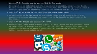 • Regla N° 8: Respeto por la privacidad de los demás
• Si compartes el ordenador con otros miembros o usuarios, respeta sus datos.
No leas correos ajenos, no mires sus archivos, etc. Esto es aplicable tanto a
usuarios que usen tu ordenador, como otros usuarios que no lo hagan.
• Regla N° 9: No abuse de las ventajas que pueda usted tener
• No aprovecharse de las ventajas que pueda tener por el conocimiento o el
acceso a distintos sistemas que sepas, no te da derecho de aprovecharte de
los demás.
• Regla N° 10: Excuse los errores de otros
• Recuerda que todos somos humanos y por lo tanto, todos nos equivocamos. Nunca
se debe juzgar a alguien por sus fallos. En todo caso, ayudarlo o sugerirle
cuando se encuentre un error y nunca mostrar prepotencia al encontrar un
fallo y mucho menos reírse de él.
 