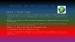 REGLAS DE NETIQUETA EN BLOG
• REGLA No. 1: Recuerde lo humano
• La regla de oro que le enseñaron sus padres y sus primeros educadores fue muy
simple: No hagas a otros lo que no quieras que te hagan a ti. Trate de ponerse en
los zapatos de los otros. Defiéndase pero trate de no herir los sentimientos de
otros.
• REGLA No. 2: Siga en la Red los mismos estándares de comportamiento que utiliza en
la vida real.
• En la vida real la mayoría de las personas obedecen la ley, ya sea por voluntad
propia o por miedo a ser descubiertos.
• REGLA No. 3: Sepa en qué lugar del ciberespacio está.
• La “Netiqueta” varía de un dominio al otro.
• Lo que es perfectamente aceptable en un área puede ser condenable en otra. Por
ejemplo, en muchos de los grupos de discusión por Televisión hablar de rumores es
permisible.
 