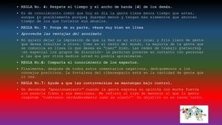 • REGLA No. 4: Respete el tiempo y el ancho de banda [4] de los demás.
• Es de conocimiento común que hoy en día la gente tiene menos tiempo que antes,
aunque (o posiblemente porque) duerman menos y tengan más elementos que ahorran
tiempo de los que tuvieron sus abuelos.
• REGLA No. 5: Ponga de su parte, véase muy bien en línea
• Aproveche las ventajas del anonimato
• No quiero dejar la impresión de que la Red es un sitio cruel y frío lleno de gente
que desea insultar a otros. Como en el resto del mundo, la mayoría de la gente que
se comunica en línea lo que desea es “caer” bien. Las redes de trabajo (networks)
–en especial los grupos de discusión– le permiten ponerse en contacto con personas
a las que por otros medios usted no podría aproximarse.
• REGLA No.6: Comparta el conocimiento de los expertos.
• Finalmente, después de todos estos comentarios negativos, dediquémonos a los
consejos positivos. La fortaleza del ciberespacio está en la cantidad de gente que
lo usa.
• REGLA No.7: Ayude a que las controversias se mantengan bajo control.
• Se denomina “apasionamiento” cuando la gente expresa su opinión con mucha fuerza
sin ponerle freno a sus emociones. Me refiero al tipo de mensaje al que la gente
responde “cuéntenos verdaderamente como se siente”. Su objetivo no es tener tacto.
 