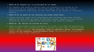 • REGLA No.8: Respeto por la privacidad de los demás.
• Por supuesto que usted no soñaría nunca con escarbarle los cajones de los
escritorios de sus compañeros. Así es que tampoco debe leer sus correos.
Desafortunadamente mucha gente lo hace. Este tema sí que merece un tratamiento
especial.
• REGLA No.9: No abuse de las ventajas que pueda usted tener.
• Algunas personas tienen en el ciberespacio más influencia que otras. Existen
expertos en toda clase de juegos de realidad virtual, expertos en todo tipo de
software de oficina y expertos en administrar toda clase de sistemas.
• REGLA No. 10: Excuse los errores de otros.
• Todos en algún momento fuimos primíparos en la Red. Y no todas las personas han
tenido acceso a los conocimientos que se plantean en este libro. Entonces cuando
alguien cometa un error “de ortografía, haga un comentario fuerte, una pregunta
tonta o dé una respuesta innecesariamente larga” sea paciente. Si el error es
pequeño no haga ningún comentario.
 