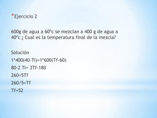 *Ejercicio 2
600g de agua a 60ºc se mezclan a 400 g de agua a
40ºc ¿ Cual es la temperatura final de la mezcla?
Solución
1*400(40-Ti)=1*600(Tf-60)
80-2 Ti= 3Tf-180
260=5Tf
260/5=Tf
Tf=52
 