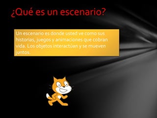 ¿Qué es un escenario?
Un escenario es donde usted ve como sus
historias, juegos y animaciones que cobran
vida. Los objetos interactúan y se mueven
juntos.
 
