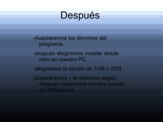 Después

-Aceptaremos los términos del
  programa.
-después elegiremos instalar desde
  cero en nuestro PC .
-elegiremos la opción de 1GB o 2GB .
-Esperaremos y le daremos seguir,
  después crearemos nuestra cuenta
  de Windows 8 .
 