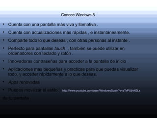 Conoce Windows 8


    Cuenta con una pantalla más viva y llamativa .

    Cuenta con actualizaciones más rápidas , e instantáneamente.

    Comparte todo lo que deseas , con otras personas al instante .

    Perfecto para pantallas touch , también se puede utilizar en
    ordenadores con teclado y ratón .

    Innovadoras contraseñas para acceder a la pantalla de inicio

    Aplicaciones mas pequeñas y practicas para que puedas visualizar
    todo, y acceder rápidamente a lo que deseas.

    Apps renovadas

    Puedes movilizar el estilo   http://www.youtube.com/user/WindowsSpain?v=zTePUjhAGLs

de tu pantalla
 