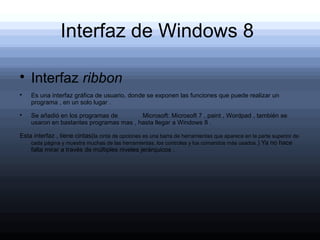 Interfaz de Windows 8


    Interfaz ribbon

    Es una interfaz gráfica de usuario, donde se exponen las funciones que puede realizar un
    programa , en un solo lugar .

    Se añadió en los programas de        Microsoft: Microsoft 7 , paint , Wordpad , también se
    usaron en bastantes programas mas , hasta llegar a Windows 8 .

Esta interfaz , tiene cintas(la cinta de opciones es una barra de herramientas que aparece en la parte superior de
    cada página y muestra muchas de las herramientas, los controles y los comandos más usados. ) Ya no hace
    falta mirar a través de múltiples niveles jerárquicos .
 