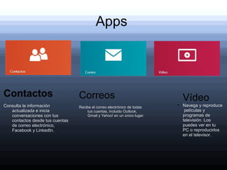 Apps
   .




Contactos                        Correos                                     Vídeo
Consulta la información          Recibe el correo electrónico de todas
                                                                         ●
                                                                             Navega y reproduce
   actualizada e inicia              tus cuentas, incluido Outlook,           películas y
   conversaciones con tus            Gmail y Yahoo! en un único lugar.       programas de
   contactos desde tus cuentas                                               televisión. Los
   de correo electrónico,                                                    puedes ver en tu
   Facebook y LinkedIn.                                                      PC o reproducirlos
                                                                             en el televisor.
 