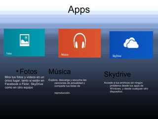 Apps




        ●
            Fotos                Música                            Skydrive
Mira tus fotos y vídeos en un
único lugar, tanto si están en   Explora, descarga y escucha las
                                      canciones de actualidad y    Accede a tus archivos sin ningún
Facebook o Flickr, SkyDrive
                                      comparte tus listas de           problema desde tus apps de
como en otro equipo.                                                   Windows, y desde cualquier otro
                                                                       dispositivo.
                                     reproducción.
 
