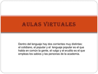 Dentro del lenguaje hay dos corrientes muy distintas:
el cotidiano, el popular y el lenguaje popular es el que
habla en común la gente, el vulgo y el erudito es el que
empleas los sabios y las personas de la academia.
AULAS VIRTUALES
 