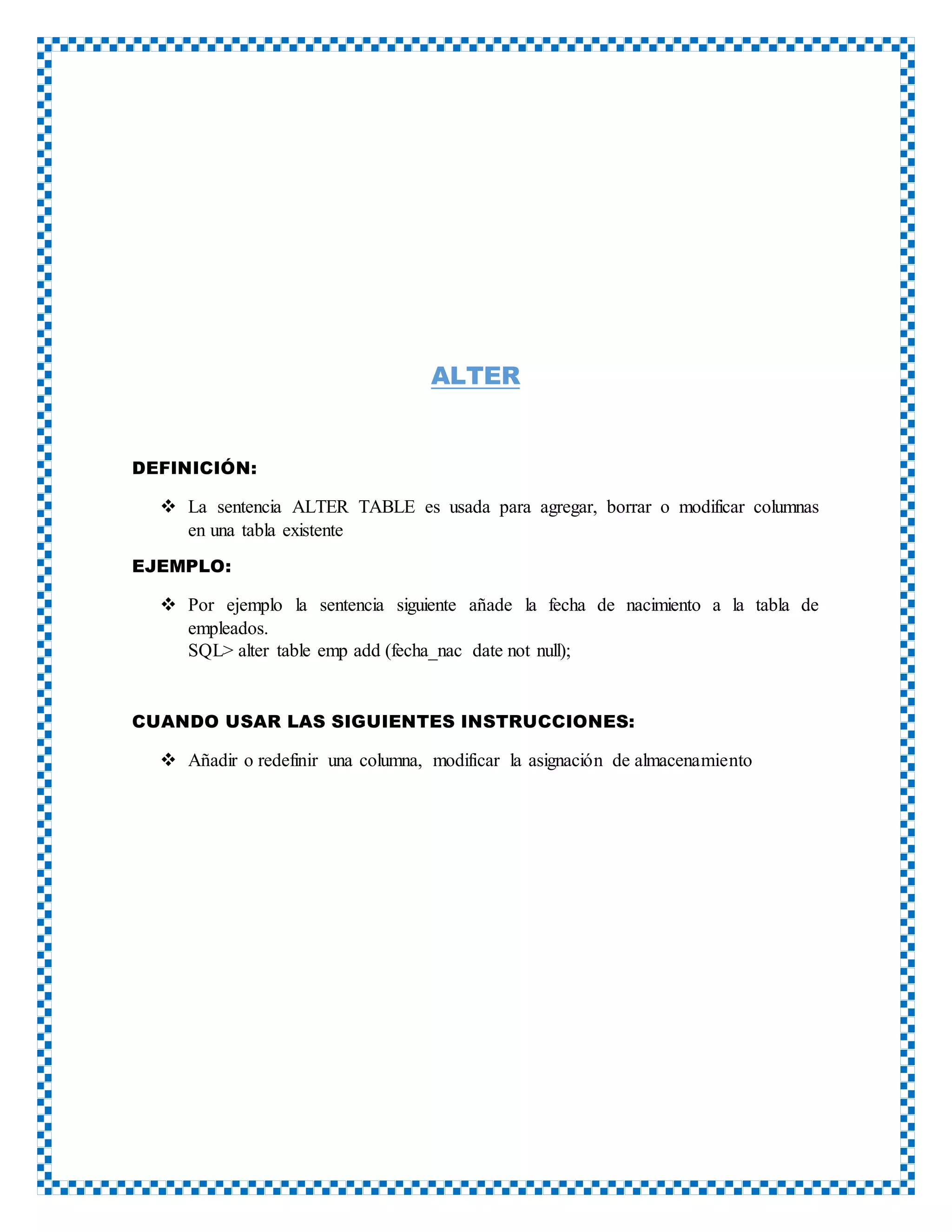 ALTER
DEFINICIÓN:
 La sentencia ALTER TABLE es usada para agregar, borrar o modificar columnas
en una tabla existente
EJEMPLO:
 Por ejemplo la sentencia siguiente añade la fecha de nacimiento a la tabla de
empleados.
SQL> alter table emp add (fecha_nac date not null);
CUANDO USAR LAS SIGUIENTES INSTRUCCIONES:
 Añadir o redefinir una columna, modificar la asignación de almacenamiento
 