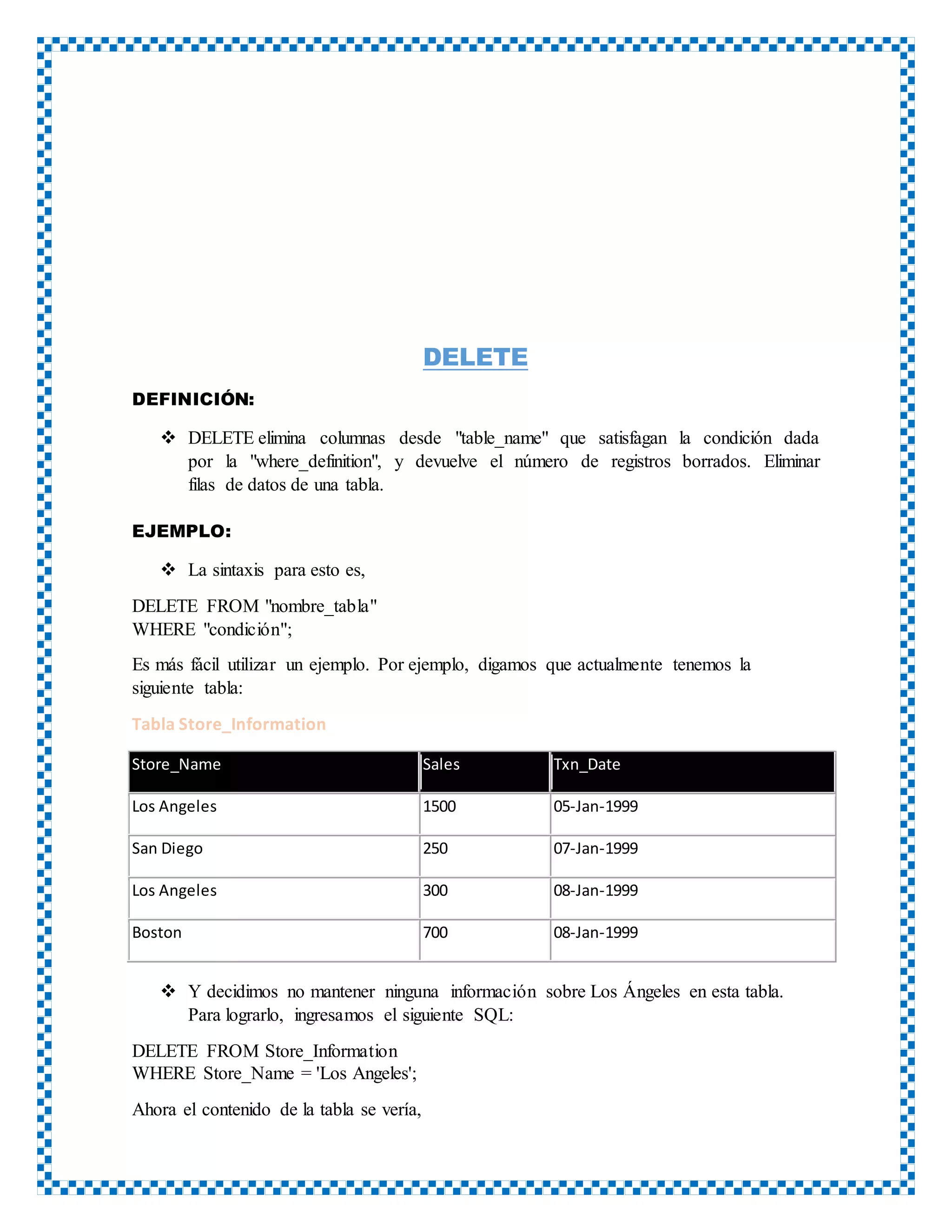 DELETE
DEFINICIÓN:
 DELETE elimina columnas desde "table_name" que satisfagan la condición dada
por la "where_definition", y devuelve el número de registros borrados. Eliminar
filas de datos de una tabla.
EJEMPLO:
 La sintaxis para esto es,
DELETE FROM "nombre_tabla"
WHERE "condición";
Es más fácil utilizar un ejemplo. Por ejemplo, digamos que actualmente tenemos la
siguiente tabla:
Tabla Store_Information
Store_Name Sales Txn_Date
Los Angeles 1500 05-Jan-1999
San Diego 250 07-Jan-1999
Los Angeles 300 08-Jan-1999
Boston 700 08-Jan-1999
 Y decidimos no mantener ninguna información sobre Los Ángeles en esta tabla.
Para lograrlo, ingresamos el siguiente SQL:
DELETE FROM Store_Information
WHERE Store_Name = 'Los Angeles';
Ahora el contenido de la tabla se vería,
 