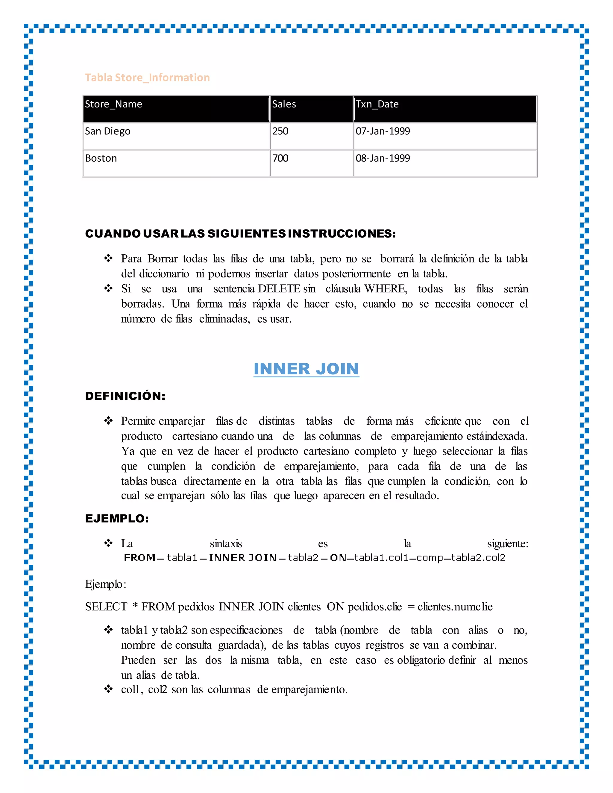 Tabla Store_Information
Store_Name Sales Txn_Date
San Diego 250 07-Jan-1999
Boston 700 08-Jan-1999
CUANDO USAR LAS SIGUIENTESINSTRUCCIONES:
 Para Borrar todas las filas de una tabla, pero no se borrará la definición de la tabla
del diccionario ni podemos insertar datos posteriormente en la tabla.
 Si se usa una sentencia DELETE sin cláusula WHERE, todas las filas serán
borradas. Una forma más rápida de hacer esto, cuando no se necesita conocer el
número de filas eliminadas, es usar.
INNER JOIN
DEFINICIÓN:
 Permite emparejar filas de distintas tablas de forma más eficiente que con el
producto cartesiano cuando una de las columnas de emparejamiento estáindexada.
Ya que en vez de hacer el producto cartesiano completo y luego seleccionar la filas
que cumplen la condición de emparejamiento, para cada fila de una de las
tablas busca directamente en la otra tabla las filas que cumplen la condición, con lo
cual se emparejan sólo las filas que luego aparecen en el resultado.
EJEMPLO:
 La sintaxis es la siguiente:
Ejemplo:
SELECT * FROM pedidos INNER JOIN clientes ON pedidos.clie = clientes.numclie
 tabla1 y tabla2 son especificaciones de tabla (nombre de tabla con alias o no,
nombre de consulta guardada), de las tablas cuyos registros se van a combinar.
Pueden ser las dos la misma tabla, en este caso es obligatorio definir al menos
un alias de tabla.
 col1, col2 son las columnas de emparejamiento.
 