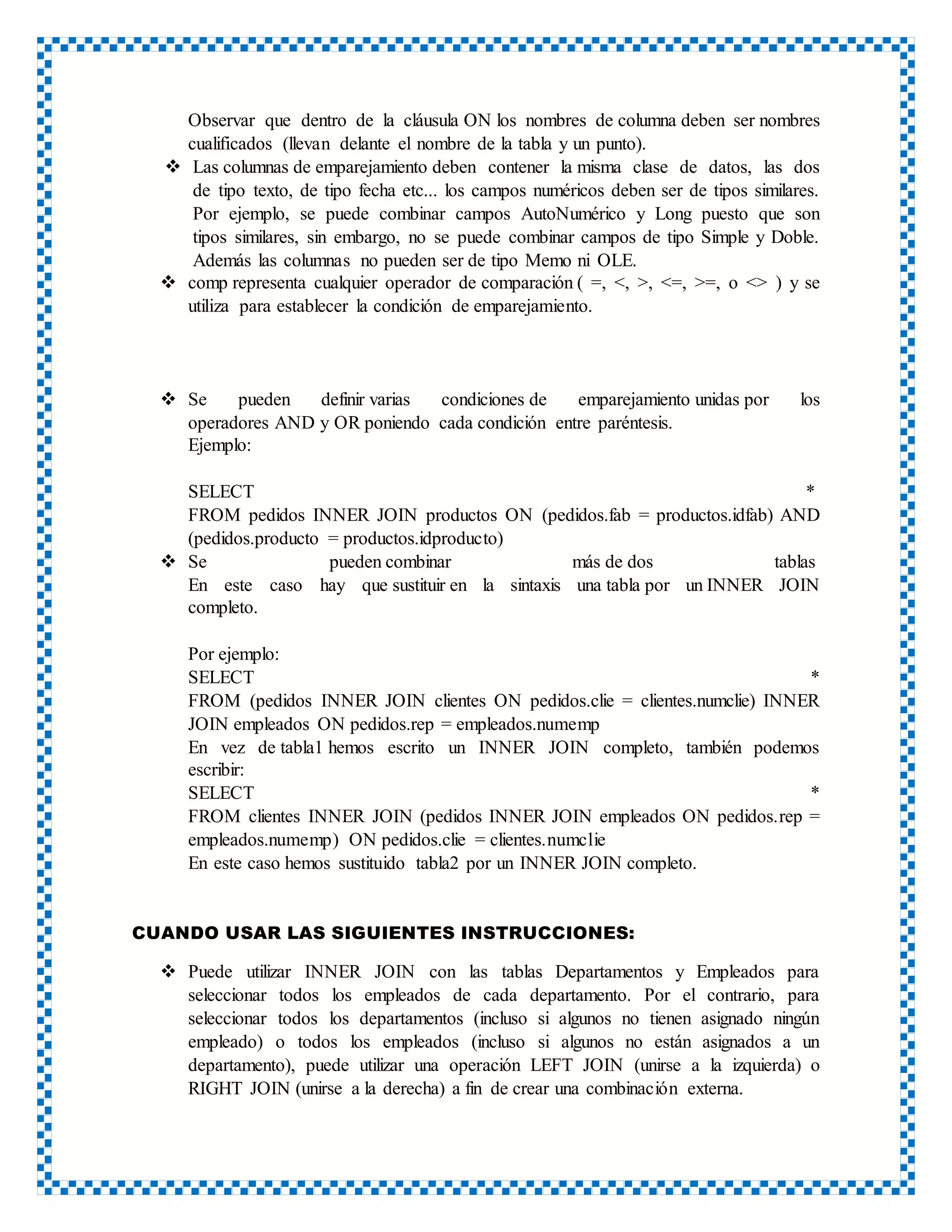 Observar que dentro de la cláusula ON los nombres de columna deben ser nombres
cualificados (llevan delante el nombre de la tabla y un punto).
 Las columnas de emparejamiento deben contener la misma clase de datos, las dos
de tipo texto, de tipo fecha etc... los campos numéricos deben ser de tipos similares.
Por ejemplo, se puede combinar campos AutoNumérico y Long puesto que son
tipos similares, sin embargo, no se puede combinar campos de tipo Simple y Doble.
Además las columnas no pueden ser de tipo Memo ni OLE.
 comp representa cualquier operador de comparación ( =, <, >, <=, >=, o <> ) y se
utiliza para establecer la condición de emparejamiento.
 Se pueden definir varias condiciones de emparejamiento unidas por los
operadores AND y OR poniendo cada condición entre paréntesis.
Ejemplo:
SELECT *
FROM pedidos INNER JOIN productos ON (pedidos.fab = productos.idfab) AND
(pedidos.producto = productos.idproducto)
 Se pueden combinar más de dos tablas
En este caso hay que sustituir en la sintaxis una tabla por un INNER JOIN
completo.
Por ejemplo:
SELECT *
FROM (pedidos INNER JOIN clientes ON pedidos.clie = clientes.numclie) INNER
JOIN empleados ON pedidos.rep = empleados.numemp
En vez de tabla1 hemos escrito un INNER JOIN completo, también podemos
escribir:
SELECT *
FROM clientes INNER JOIN (pedidos INNER JOIN empleados ON pedidos.rep =
empleados.numemp) ON pedidos.clie = clientes.numclie
En este caso hemos sustituido tabla2 por un INNER JOIN completo.
CUANDO USAR LAS SIGUIENTES INSTRUCCIONES:
 Puede utilizar INNER JOIN con las tablas Departamentos y Empleados para
seleccionar todos los empleados de cada departamento. Por el contrario, para
seleccionar todos los departamentos (incluso si algunos no tienen asignado ningún
empleado) o todos los empleados (incluso si algunos no están asignados a un
departamento), puede utilizar una operación LEFT JOIN (unirse a la izquierda) o
RIGHT JOIN (unirse a la derecha) a fin de crear una combinación externa.
 