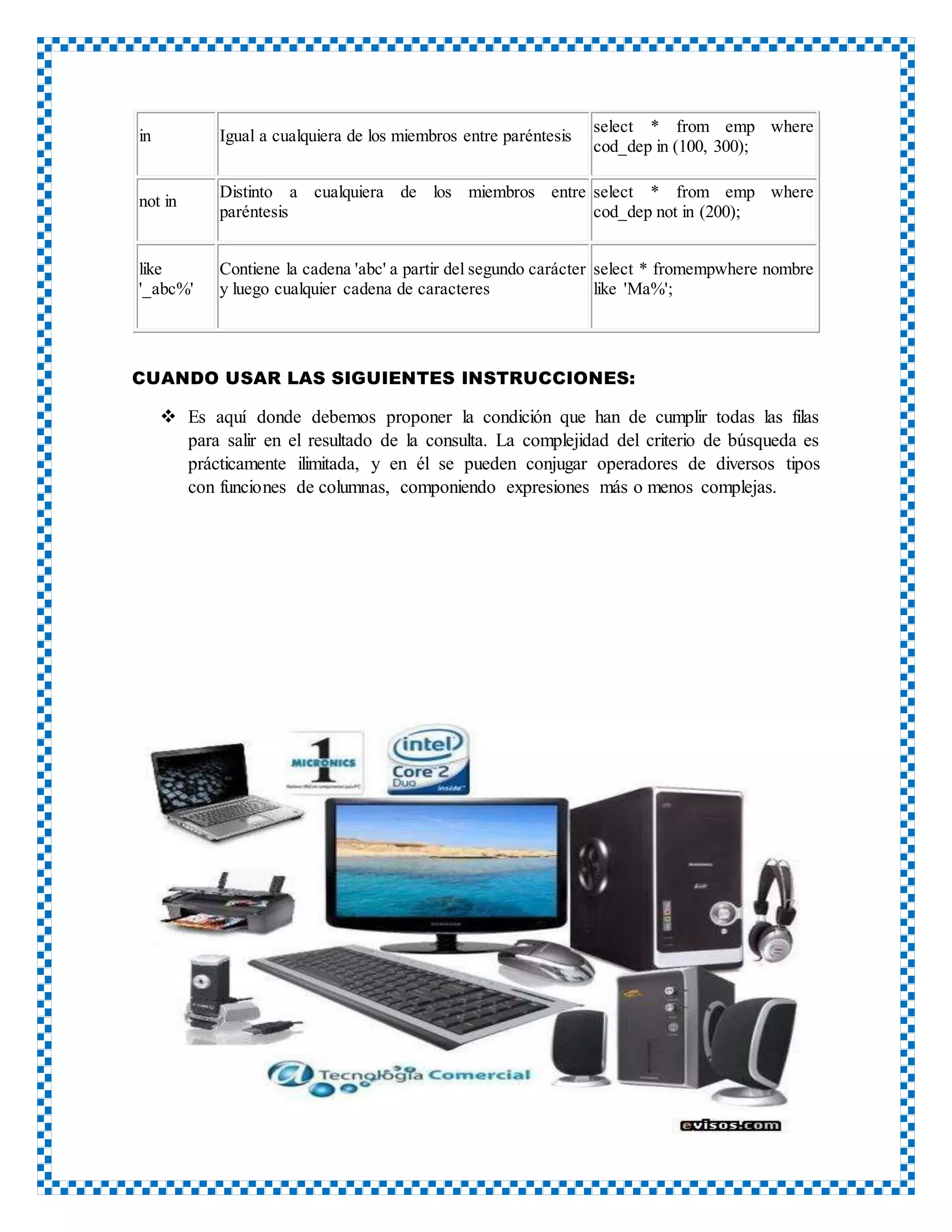 in Igual a cualquiera de los miembros entre paréntesis
select * from emp where
cod_dep in (100, 300);
not in
Distinto a cualquiera de los miembros entre
paréntesis
select * from emp where
cod_dep not in (200);
like
'_abc%'
Contiene la cadena 'abc' a partir del segundo carácter
y luego cualquier cadena de caracteres
select * fromempwhere nombre
like 'Ma%';
CUANDO USAR LAS SIGUIENTES INSTRUCCIONES:
 Es aquí donde debemos proponer la condición que han de cumplir todas las filas
para salir en el resultado de la consulta. La complejidad del criterio de búsqueda es
prácticamente ilimitada, y en él se pueden conjugar operadores de diversos tipos
con funciones de columnas, componiendo expresiones más o menos complejas.
 