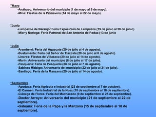 *Mayo
     -Anáhuac: Aniversario del municipio (1 de mayo al 9 de mayo).
     -Mina: Fiestas de la Primavera (14 de mayo al 22 de mayo).



*Junio
     -Lampazos de Naranjo: Feria Exposición de Lampazos (19 de junio al 28 de junio).
     -Mier y Noriega: Feria Patronal de San Antonio de Padua (13 de junio



*Julio
     -Aramberri: Feria del Aguacate (29 de julio al 4 de agosto).
     -Bustamante: Feria del Señor de Tlaxcala (28 de julio al 6 de agosto).
     -Linares: Fiestas de Villaseca (29 de julio al 14 de agosto).
     -Marín: Aniversario del municipio (8 de julio al 17 de julio).
     -Pesquería: Feria de Pesquería (28 de julio al 7 de agosto).
     -Sabinas Hidalgo: Aniversario del municipio (22 de julio al 31 de julio).
     -Santiago: Feria de la Manzana (29 de julio al 14 de agosto).


*Septiembre
    -Apodaca: Feria Agrícola e Industrial (23 de septiembre al 7 de octubre).
    -El Carmen: Feria Industrial de la Nuez (10 de septiembre al 18 de septiembre).
    -Ciénega de Flores: Feria del Machacado (9 de septiembre al 25 de septiembre).
     -Doctor Arroyo: Aniversario del municipio (21 de septiembre al 22 de
     septiembre).
     -Galeana: Feria de la Papa y la Manzana (15 de septiembre al 18 de
     septiembre).
 