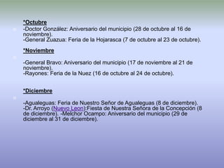 *Octubre
   -Doctor González: Aniversario del municipio (28 de octubre al 16 de
    noviembre).
    -General Zuazua: Feria de la Hojarasca (7 de octubre al 23 de octubre).
    *Noviembre

    -General Bravo: Aniversario del municipio (17 de noviembre al 21 de
    noviembre).
    -Rayones: Feria de la Nuez (16 de octubre al 24 de octubre).


    *Diciembre

    -Agualeguas: Feria de Nuestro Señor de Agualeguas (8 de diciembre).
    -Dr. Arroyo (Nuevo Leon):Fiesta de Nuestra Señora de la Concepción (8
    de diciembre). -Melchor Ocampo: Aniversario del municipio (29 de
    diciembre al 31 de diciembre).
 