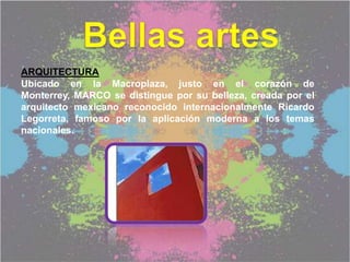 ARQUITECTURA
Ubicado en la Macroplaza, justo en el corazón de
Monterrey, MARCO se distingue por su belleza, creada por el
arquitecto mexicano reconocido internacionalmente Ricardo
Legorreta, famoso por la aplicación moderna a los temas
nacionales.
 