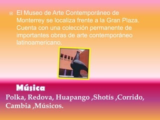    El Museo de Arte Contemporáneo de
     Monterrey se localiza frente a la Gran Plaza.
     Cuenta con una colección permanente de
     importantes obras de arte contemporáneo
     latinoamericano.




Polka, Redova, Huapango ,Shotís ,Corrido,
Cambia ,Músicos.
 