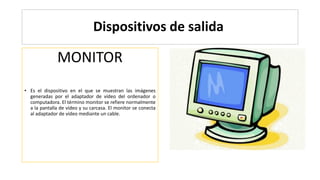 Dispositivos de salida
MONITOR
• Es el dispositivo en el que se muestran las imágenes
generadas por el adaptador de vídeo del ordenador o
computadora. El término monitor se refiere normalmente
a la pantalla de vídeo y su carcasa. El monitor se conecta
al adaptador de vídeo mediante un cable.
 