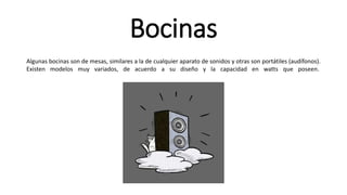 Bocinas
Algunas bocinas son de mesas, similares a la de cualquier aparato de sonidos y otras son portátiles (audífonos).
Existen modelos muy variados, de acuerdo a su diseño y la capacidad en watts que poseen.
 
