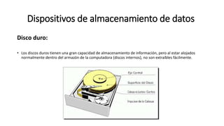 Dispositivos de almacenamiento de datos
Disco duro:
• Los discos duros tienen una gran capacidad de almacenamiento de información, pero al estar alojados
normalmente dentro del armazón de la computadora (discos internos), no son extraíbles fácilmente.
 