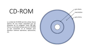CD-ROM
La unidad de CD-ROM permite utilizar discos
ópticos de una mayor capacidad que los
disquetes de 3,5 pulgadas: hasta 700 MB.
Ésta es su principal ventaja, pues los CD-ROM
se han convertido en el estándar para
distribuir sistemas operativos, aplicaciones,
etc.
 