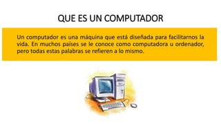 QUE ES UN COMPUTADOR
Un computador es una máquina que está diseñada para facilitarnos la
vida. En muchos países se le conoce como computadora u ordenador,
pero todas estas palabras se refieren a lo mismo.
 