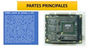 Unidad central de proceso o CPU
La CPU se ocupa del control y el proceso de
datos en las computadoras. Generalmente, la
CPU es un microprocesador fabricado en un
chip, un único trozo de silicio que contiene
millones de componentes electrónicos. El
microprocesador de la CPU está formado por
una unidad aritmético-lógica que realiza
cálculos y comparaciones, y toma decisiones
lógicas (determina si una afirmación es cierta o
falsa mediante las reglas del álgebra de Boole);
por una serie de registros donde se almacena
información temporalmente, y por una unidad
de control que interpreta y ejecuta las
instrucciones. Para aceptar órdenes del usuario,
acceder a los datos y presentar los resultados, la
CPU se comunica a través de un conjunto de
circuitos o conexiones llamado bus. El bus
conecta la CPU a los dispositivos de
almacenamiento (por ejemplo, un disco duro),
los dispositivos de entrada (por ejemplo, un
teclado o un mouse) y los dispositivos de salida
(por ejemplo, un monitor o una impresora).
PARTES PRINCIPALES
 