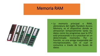 Memoria RAM
• La memoria principal o RAM,
abreviatura del inglés Random Access
Memory, es el dispositivo donde se
almacenan temporalmente tanto los
datos como los programas que la CPU
está procesando o va a procesar en un
determinado momento. Por su
función, es una amiga inseparable del
microprocesador, con el cual se
comunica a través de los buses de
datos.
 