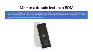 Memoria de sólo lectura o ROM
• Su nombre vienen del inglés Read Only Memory que significa Memoria de Solo Lectura ya que la información que contiene puede ser leída
pero no modificada. En ella se encuentra toda la información que el sistema necesita para poder funcionar correctamente ya que los
fabricantes guardan allí las instrucciones de arranque y el funcionamiento coordinado de la computadora. no son volátiles, pero se pueden
deteriorar a causa de campos magnéticos demasiados potentes.
 