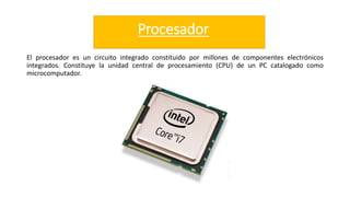 Procesador
El procesador es un circuito integrado constituido por millones de componentes electrónicos
integrados. Constituye la unidad central de procesamiento (CPU) de un PC catalogado como
microcomputador.
 