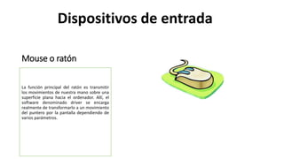Mouse o ratón
La función principal del ratón es transmitir
los movimientos de nuestra mano sobre una
superficie plana hacia el ordenador. Allí, el
software denominado driver se encarga
realmente de transformarlo a un movimiento
del puntero por la pantalla dependiendo de
varios parámetros.
Dispositivos de entrada
 