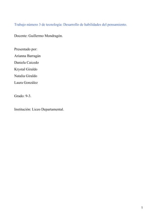 1
Trabajo número 3 de tecnología: Desarrollo de habilidades del pensamiento.
Docente: Guillermo Mondragón.
Presentado por:
Arianna Barragán
Daniela Caicedo
Krystal Giraldo
Natalia Giraldo
Laura González
Grado: 9-3.
Institución: Liceo Departamental.
 