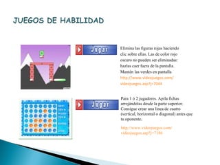Para 1 ó 2 jugadores. Apila fichas arrojándolas desde la parte superior. Consigue crear una línea de cuatro (vertical, horizontal o diagonal) antes que tu oponente . http:// www.videojuegos.com / videojuegos.asp?j =7186 Elimina las figuras rojas haciendo clic sobre ellas. Las de color rojo oscuro no pueden ser eliminadas: hazlas caer fuera de la pantalla. Mantén las verdes en pantalla http:// www.videojuegos.com / videojuegos.asp?j =7044 