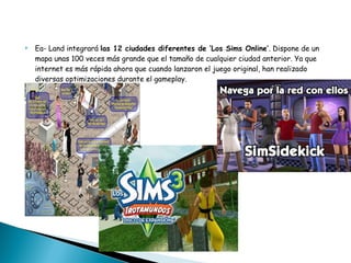 Ea- Land integrará  las 12 ciudades diferentes de ‘Los Sims Online’ . Dispone de un mapa unas 100 veces más grande que el tamaño de cualquier ciudad anterior. Ya que internet es más rápida ahora que cuando lanzaron el juego original, han realizado diversas optimizaciones durante el gameplay. 