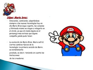 Súper Mario bros: Innovando, cambiando, adaptándose siempre a las nuevas tecnologías hoy en día Mario Bros sigue vigente, las consolas y Nintendo mismo se niegan a relegarlo en el olvido, ya que sin duda alguna es el personaje mas exitoso que alguna compañía jamás pudo tener.   La   evolución   de Mario Bros:  Mario sufrió ciertos cambios típicos de la  tecnología. La primera versión de Mario es notablemente pixelada, es decir, teniendo en cuenta las  limitaciones  de los creadores. 