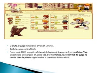 El Bruto, el juego de lucha que arrasa en Internet. Combate, vence, embrutécete. En marzo de 2009, irrumpió en Internet de la mano de la empresa francesa  Motion Twin , una compañía especializada en juegos web. Desde entonces,  la popularidad del juego ha corrido como la pólvora  enganchando a la comunidad de internautas. 