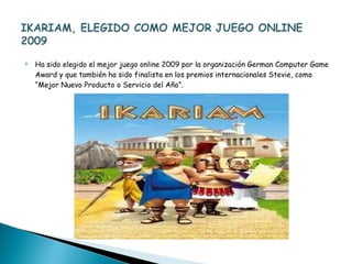 Ha sido elegido el mejor juego online 2009 por la organización German Computer Game Award y que también ha sido finalista en los premios internacionales Stevie, como “Mejor Nuevo Producto o Servicio del Año”. 
