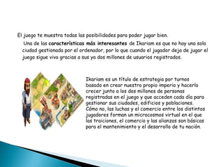 El juego te muestra todas las posibilidades para poder jugar bien. Una de las  características más interesantes  de Ikariam es que no hay una sola ciudad gestionada por el ordenador, por lo que cuando el jugador deja de jugar el juego sigue vivo gracias a sus ya dos millones de usuarios registrados. Ikariam es un título de estrategia por turnos basado en crear nuestro propio imperio y hacerlo crecer junto a los dos millones de personas registradas en el juego y que acceden cada día para gestionar sus ciudades, edificios y poblaciones. Cómo no, las luchas y el comercio entre los distintos jugadores forman un microcosmos virtual en el que las traiciones, el comercio y las alianzas son básicas para el mantenimiento y el desarrollo de tu nación . 