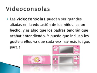 Videoconsolas Las  videoconsolas  pueden ser grandes aliadas en la educación de los niños, es un hecho, y es algo que los padres tendrán que acabar entendiendo. Y puede que incluso les guste a ellos ya que cada vez hay más juegos para todos los gustos y edades. 