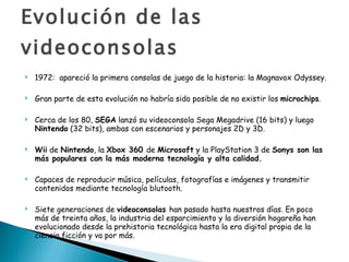 Evolución de las videoconsolas 1972:  apareció la primera consolas de juego de la historia: la Magnavox Odyssey.  Gran parte de esta evolución no habría sido posible de no existir los  microchips .    Cerca de los 80,  SEGA  lanzó su videoconsola Sega Megadrive (16 bits) y luego  Nintendo  (32 bits), ambas con escenarios y personajes 2D y 3D.  Wii  de  Nintendo , la  Xbox 360  de  Microsoft  y la PlayStation 3 de  Sonys son las más populares con la más moderna tecnología y alta calidad. Capaces de reproducir música, películas, fotografías e imágenes y transmitir contenidos mediante tecnología blutooth. Siete generaciones de  videoconsolas  han pasado hasta nuestros días. En poco más de treinta años, la industria del esparcimiento y la diversión hogareña han evolucionado desde la prehistoria tecnológica hasta la era digital propia de la ciencia ficción y va por más. 