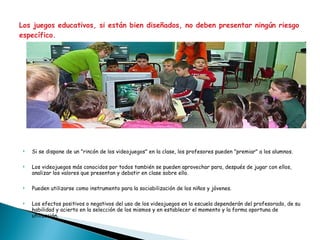 Los juegos educativos, si están bien diseñados, no deben presentar ningún riesgo específico. Si se dispone de un "rincón de los videojuegos" en la clase, los profesores pueden "premiar" a los alumnos. Los videojuegos más conocidos por todos también se pueden aprovechar para, después de jugar con ellos, analizar los valores que presentan y debatir en clase sobre ello. Pueden utilizarse como instrumento para la sociabilización de los niños y jóvenes.  Los efectos positivos o negativos del uso de los videojuegos en la escuela dependerán del profesorado, de su habilidad y acierto en la selección de los mismos y en establecer el momento y la forma oportuna de utilización. 