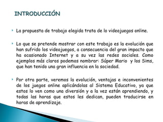 La propuesta de trabajo elegida trata de lo videojuegos online. Lo que se pretende mostrar con este trabajo es la evolución que han sufrido los videojuegos, a consecuencia del gran impacto que ha ocasionado Internet y a su vez las redes sociales. Como ejemplos más claros podemos nombrar: Súper Mario  y los Sims, que han tenido una gran influencia en la sociedad. Por otra parte, veremos la evolución, ventajas e inconvenientes de los juegos online aplicándolas al Sistema Educativo, ya que estos lo ven como una diversión y a la vez están aprendiendo, y todas las horas que estos les dedican, pueden traducirse en horas de aprendizaje. 