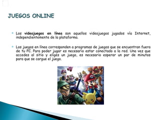 Los  videojuegos en línea  son aquellos videojuegos jugados vía Internet, independientemente de la plataforma.  Los juegos en línea corresponden a programas de juegos que se encuentran fuera de tu PC. Para poder jugar es necesario estar conectado a la red. Una vez que accedes al sitio y eliges un juego, es necesario esperar un par de minutos para que se cargue el juego. 