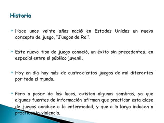 Historia Hace unos veinte años nació en Estados Unidos un nuevo concepto de juego, “Juegos de Rol”.  Este nuevo tipo de juego conoció, un éxito sin precedentes, en especial entre el público juvenil.  Hoy en día hay más de cuatrocientos juegos de rol diferentes por todo el mundo.  Pero a pesar de las luces, existen algunas sombras, ya que algunas fuentes de información afirman que practicar esta clase de juegos conduce a la enfermedad, y que a la larga inducen a practicar la violencia. 