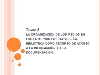 Tema: 8 la organización de los medios en los entornos educativos. La biblioteca como recurso de acceso a la información y a la documentación. 