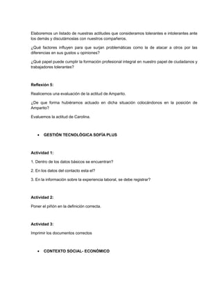Elaboremos un listado de nuestras actitudes que consideramos tolerantes e intolerantes ante
los demás y discutámoslas con nuestros compañeros.

¿Qué factores influyen para que surjan problemáticas como la de atacar a otros por las
diferencias en sus gustos u opiniones?

¿Qué papel puede cumplir la formación profesional integral en nuestro papel de ciudadanos y
trabajadores tolerantes?



Reflexión 5:

Realicemos una evaluación de la actitud de Amparito.

¿De que forma hubiéramos actuado en dicha situación colocándonos en la posición de
Amparito?

Evaluemos la actitud de Carolina.



   •   GESTIÓN TECNOLÓGICA SOFÍA PLUS



Actividad 1:

1. Dentro de los datos básicos se encuentran?

2. En los datos del contacto esta el?

3. En la información sobre la experiencia laboral, se debe registrar?



Actividad 2:

Poner el piñón en la definición correcta.



Actividad 3:

Imprimir los documentos correctos



   •   CONTEXTO SOCIAL- ECONÓMICO
 