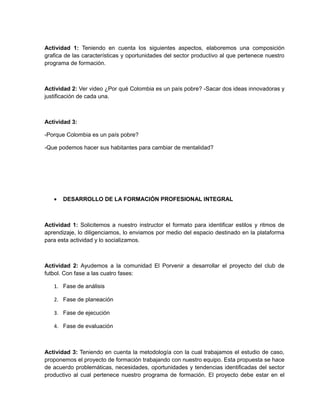 Actividad 1: Teniendo en cuenta los siguientes aspectos, elaboremos una composición
grafica de las características y oportunidades del sector productivo al que pertenece nuestro
programa de formación.



Actividad 2: Ver video ¿Por qué Colombia es un país pobre? -Sacar dos ideas innovadoras y
justificación de cada una.



Actividad 3:

-Porque Colombia es un país pobre?

-Que podemos hacer sus habitantes para cambiar de mentalidad?




   •   DESARROLLO DE LA FORMACIÓN PROFESIONAL INTEGRAL



Actividad 1: Solicitemos a nuestro instructor el formato para identificar estilos y ritmos de
aprendizaje, lo diligenciamos, lo enviamos por medio del espacio destinado en la plataforma
para esta actividad y lo socializamos.



Actividad 2: Ayudemos a la comunidad El Porvenir a desarrollar el proyecto del club de
futbol. Con fase a las cuatro fases:

   1. Fase de análisis

   2. Fase de planeación

   3. Fase de ejecución

   4. Fase de evaluación



Actividad 3: Teniendo en cuenta la metodología con la cual trabajamos el estudio de caso,
proponemos el proyecto de formación trabajando con nuestro equipo. Esta propuesta se hace
de acuerdo problemáticas, necesidades, oportunidades y tendencias identificadas del sector
productivo al cual pertenece nuestro programa de formación. El proyecto debe estar en el
 