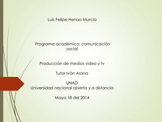 Luis Felipe Henao Murcia
Programa académico: comunicación
social
Producción de medios video y tv
Tutor Iván Arana
UNAD
Universidad nacional abierta y a distancia
Mayo 18 del 2014
 