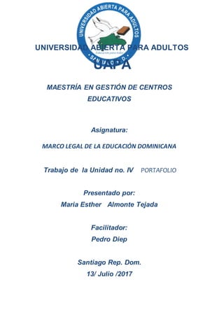 UNIVERSIDAD ABIERTA PARA ADULTOS
UAPA
MAESTRÍA EN GESTIÓN DE CENTROS
EDUCATIVOS
Asignatura:
MARCO LEGAL DE LA EDUCACIÓN DOMINICANA
Trabajo de la Unidad no. IV PORTAFOLIO
Presentado por:
Maria Esther Almonte Tejada
Facilitador:
Pedro Diep
Santiago Rep. Dom.
13/ Julio /2017
 